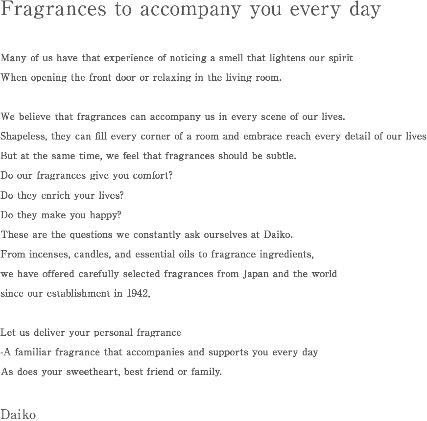 Fragrances to accompany you every day. Many of us have that experience of noticing a smell that lightens our spirit. When opening the front door or relaxing in the living room. We believe that fragrances can accompany us in every scene of our lives. Shapeless, they can fill every corner of a room and embrace reach every detail of our lives. But at the same time, we feel that fragrances should be subtle. Do our fragrances give you comfort? Do they enrich your lives? Do they make you happy? These are the questions we constantly ask ourselves at Daiko. From incenses, candles, and essential oils to fragrance ingredients,we have offered carefully selected fragrances from Japan and the world since our establishment in 1942, Let us deliver your personal fragrance -A familiar fragrance that accompanies and supports you every day. As does your sweetheart, best friend or family. Daiko