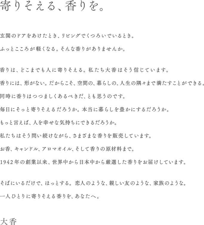 寄りそえる、香りを。玄関のドアをあけたとき、リビングでくつろいでいるとき。ふっとこころが軽くなる。そんな香りがありませんか。香りは、どこまでも人に寄りそえる。私たち大香はそう信じています。香りには、形がない。だからこそ、空間の、暮らしの、人生の隅々まで満たすことができる。同時に香りはつつましくあるべきだ、とも思うのです。毎日にそっと寄りそえるだろうか。本当に暮らしを豊かにするだろうか。もっと言えば、人を幸せな気持ちにできるだろうか。私たちはそう問い続けながら、さまざまな香りを販売しています。お香、キャンドル、アロマオイル、そして香りの原材料まで。1942年の創業以来、世界中から日本中から厳選した香りをお届けしています。そばにいるだけで、ほっとする。恋人のような、親しい友のような、家族のような。一人ひとりに寄りそえる香りを、あなたへ。大香